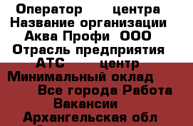 Оператор Call-центра › Название организации ­ Аква Профи, ООО › Отрасль предприятия ­ АТС, call-центр › Минимальный оклад ­ 22 000 - Все города Работа » Вакансии   . Архангельская обл.,Северодвинск г.